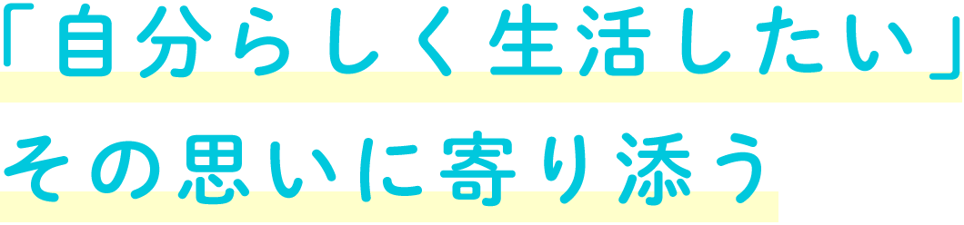 「自分らしく生活したい」 その思いに寄り添う