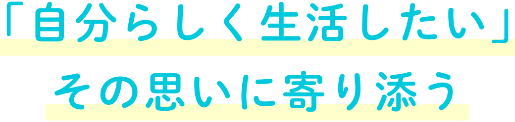 「自分らしく生活したい」 その思いに寄り添う